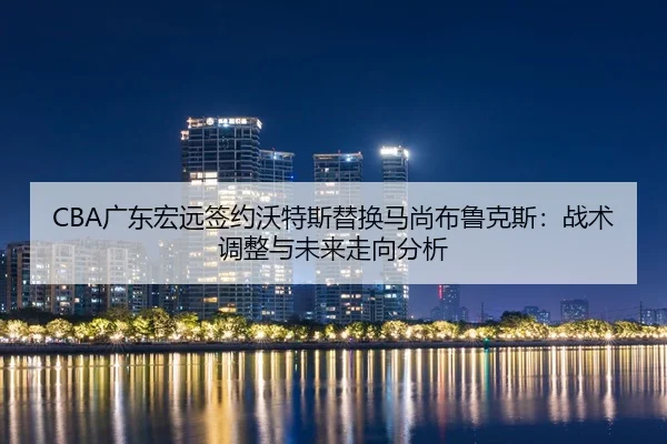 CBA广东宏远签约沃特斯替换马尚布鲁克斯：战术调整与未来走向分析